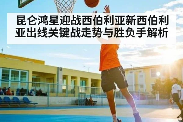 昆仑鸿星迎战西伯利亚新西伯利亚出线关键战走势与胜负手解析 - kaiyun.com